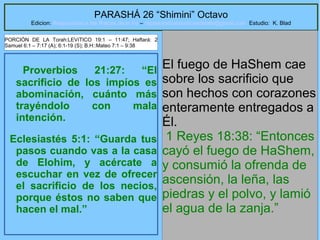 16
PARASHÁ 26 “Shimini” Octavo
Edicion: Regresando a las Raices de la Fe – regresandoalasraicesdelafe@gmail.com Estudio: K. Blad
Proverbios 21:27: “El
sacrificio de los impíos es
abominación, cuánto más
trayéndolo con mala
intención.
Eclesiastés 5:1: “Guarda tus
pasos cuando vas a la casa
de Elohim, y acércate a
escuchar en vez de ofrecer
el sacrificio de los necios,
porque éstos no saben que
hacen el mal.”
El fuego de HaShem cae
sobre los sacrificio que
son hechos con corazones
enteramente entregados a
Él.
1 Reyes 18:38: “Entonces
cayó el fuego de HaShem,
y consumió la ofrenda de
ascensión, la leña, las
piedras y el polvo, y lamió
el agua de la zanja.”
PORCIÓN DE LA Torah:LEVíTICO 19:1 – 11:47; Haftará: 2
Samuel 6:1 – 7:17 (A); 6:1-19 (S); B.H::Mateo 7:1 – 9:38
 
