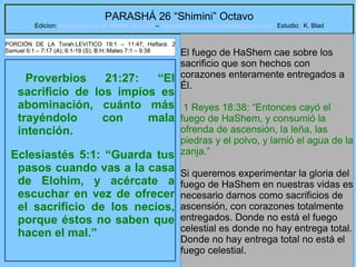17
PARASHÁ 26 “Shimini” Octavo
Edicion: Regresando a las Raices de la Fe – regresandoalasraicesdelafe@gmail.com Estudio: K. Blad
Proverbios 21:27: “El
sacrificio de los impíos es
abominación, cuánto más
trayéndolo con mala
intención.
Eclesiastés 5:1: “Guarda tus
pasos cuando vas a la casa
de Elohim, y acércate a
escuchar en vez de ofrecer
el sacrificio de los necios,
porque éstos no saben que
hacen el mal.”
El fuego de HaShem cae sobre los
sacrificio que son hechos con
corazones enteramente entregados a
Él.
1 Reyes 18:38: “Entonces cayó el
fuego de HaShem, y consumió la
ofrenda de ascensión, la leña, las
piedras y el polvo, y lamió el agua de la
zanja.”
Si queremos experimentar la gloria del
fuego de HaShem en nuestras vidas es
necesario darnos como sacrificios de
ascensión, con corazones totalmente
entregados. Donde no está el fuego
celestial es donde no hay entrega total.
Donde no hay entrega total no está el
fuego celestial.
PORCIÓN DE LA Torah:LEVíTICO 19:1 – 11:47; Haftará: 2
Samuel 6:1 – 7:17 (A); 6:1-19 (S); B.H::Mateo 7:1 – 9:38
 
