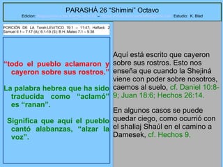 18
PARASHÁ 26 “Shimini” Octavo
Edicion: Regresando a las Raices de la Fe – regresandoalasraicesdelafe@gmail.com Estudio: K. Blad
“todo el pueblo aclamaron y
cayeron sobre sus rostros.”
La palabra hebrea que ha sido
traducida como “aclamó”
es “ranan”.
Significa que aquí el pueblo
cantó alabanzas, “alzar la
voz”.
Aquí está escrito que cayeron
sobre sus rostros. Esto nos
enseña que cuando la Shejiná
viene con poder sobre nosotros,
caemos al suelo, cf. Daniel 10:8-
9; Juan 18:6; Hechos 26:14.
En algunos casos se puede
quedar ciego, como ocurrió con
el shaliaj Shaúl en el camino a
Damesek, cf. Hechos 9.
PORCIÓN DE LA Torah:LEVíTICO 19:1 – 11:47; Haftará: 2
Samuel 6:1 – 7:17 (A); 6:1-19 (S); B.H::Mateo 7:1 – 9:38
 