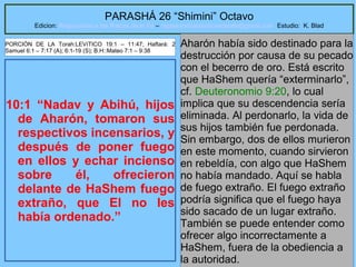 19
PARASHÁ 26 “Shimini” Octavo
Edicion: Regresando a las Raices de la Fe – regresandoalasraicesdelafe@gmail.com Estudio: K. Blad
10:1 “Nadav y Abihú, hijos
de Aharón, tomaron sus
respectivos incensarios, y
después de poner fuego
en ellos y echar incienso
sobre él, ofrecieron
delante de HaShem fuego
extraño, que El no les
había ordenado.”
Aharón había sido destinado para la
destrucción por causa de su pecado
con el becerro de oro. Está escrito
que HaShem quería “exterminarlo”,
cf. Deuteronomio 9:20, lo cual
implica que su descendencia sería
eliminada. Al perdonarlo, la vida de
sus hijos también fue perdonada.
Sin embargo, dos de ellos murieron
en este momento, cuando sirvieron
en rebeldía, con algo que HaShem
no había mandado. Aquí se habla
de fuego extraño. El fuego extraño
podría significa que el fuego haya
sido sacado de un lugar extraño.
También se puede entender como
ofrecer algo incorrectamente a
HaShem, fuera de la obediencia a
la autoridad.
PORCIÓN DE LA Torah:LEVíTICO 19:1 – 11:47; Haftará: 2
Samuel 6:1 – 7:17 (A); 6:1-19 (S); B.H::Mateo 7:1 – 9:38
 
