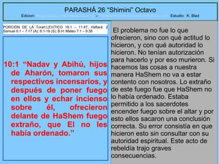 20
PARASHÁ 26 “Shimini” Octavo
Edicion: Regresando a las Raices de la Fe – regresandoalasraicesdelafe@gmail.com Estudio: K. Blad
10:1 “Nadav y Abihú, hijos
de Aharón, tomaron sus
respectivos incensarios, y
después de poner fuego
en ellos y echar incienso
sobre él, ofrecieron
delante de HaShem fuego
extraño, que El no les
había ordenado.”
El problema no fue lo que
ofrecieron, sino con qué actitud lo
hicieron, y con qué autoridad lo
hicieron. No tenían autorización
para hacerlo y por eso murieron. Si
hacemos las cosas a nuestra
manera HaShem no va a estar
contento con nosotros. Lo extraño
de este fuego fue que HaShem no
lo había ordenado. Estaba
permitido a los sacerdotes
encender fuego sobre el altar y por
esto ellos sacaron una conclusión
correcta. Su error consistía en que
hicieron esto sin consultar con su
autoridad espiritual. Este acto de
rebeldía trajo graves
consecuencias.
PORCIÓN DE LA Torah:LEVíTICO 19:1 – 11:47; Haftará: 2
Samuel 6:1 – 7:17 (A); 6:1-19 (S); B.H::Mateo 7:1 – 9:38
 