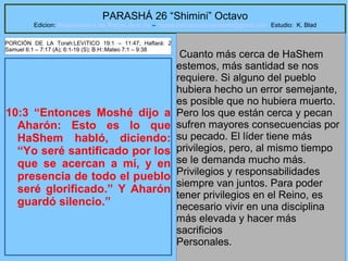 21
PARASHÁ 26 “Shimini” Octavo
Edicion: Regresando a las Raices de la Fe – regresandoalasraicesdelafe@gmail.com Estudio: K. Blad
10:3 “Entonces Moshé dijo a
Aharón: Esto es lo que
HaShem habló, diciendo:
“Yo seré santificado por los
que se acercan a mí, y en
presencia de todo el pueblo
seré glorificado.” Y Aharón
guardó silencio.”
Cuanto más cerca de HaShem
estemos, más santidad se nos
requiere. Si alguno del pueblo
hubiera hecho un error semejante,
es posible que no hubiera muerto.
Pero los que están cerca y pecan
sufren mayores consecuencias por
su pecado. El líder tiene más
privilegios, pero, al mismo tiempo
se le demanda mucho más.
Privilegios y responsabilidades
siempre van juntos. Para poder
tener privilegios en el Reino, es
necesario vivir en una disciplina
más elevada y hacer más
sacrificios
Personales.
PORCIÓN DE LA Torah:LEVíTICO 19:1 – 11:47; Haftará: 2
Samuel 6:1 – 7:17 (A); 6:1-19 (S); B.H::Mateo 7:1 – 9:38
 