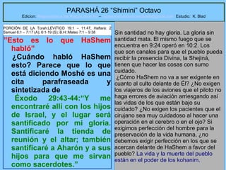 22
PARASHÁ 26 “Shimini” Octavo
Edicion: Regresando a las Raices de la Fe – regresandoalasraicesdelafe@gmail.com Estudio: K. Blad
”Esto es lo que HaShem
habló”
¿Cuándo habló HaShem
esto? Parece que lo que
está diciendo Moshé es una
cita parafraseada y
sintetizada de
Éxodo 29:43-44:“Y me
encontraré allí con los hijos
de Israel, y el lugar será
santificado por mi gloria.
Santificaré la tienda de
reunión y el altar; también
santificaré a Aharón y a sus
hijos para que me sirvan
como sacerdotes.”
Sin santidad no hay gloria. La gloria sin
santidad mata. El mismo fuego que se
encuentra en 9:24 operó en 10:2. Los
que son canales para que el pueblo pueda
recibir la presencia Divina, la Shejiná,
tienen que hacer las cosas con sumo
cuidado.
¿Cómo HaShem no va a ser exigente en
cuanto al culto delante de Él? ¿No exigen
los viajeros de los aviones que el piloto no
haga errores de aviación arriesgando así
las vidas de los que están bajo su
cuidado? ¿No exigen los pacientes que el
cirujano sea muy cuidadoso al hacer una
operación en el cerebro o en el ojo? Si
exigimos perfección del hombre para la
preservación de la vida humana, ¿no
debemos exigir perfección en los que se
acercan delante de HaShem a favor del
pueblo? La vida y la muerte del pueblo
están en el poder de los kohanim.
PORCIÓN DE LA Torah:LEVíTICO 19:1 – 11:47; Haftará: 2
Samuel 6:1 – 7:17 (A); 6:1-19 (S); B.H::Mateo 7:1 – 9:38
 
