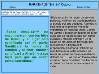 23
PARASHÁ 26 “Shimini” Octavo
Edicion: Regresando a las Raices de la Fe – regresandoalasraicesdelafe@gmail.com Estudio: K. Blad
Éxodo 29:43-44:“Y me
encontraré allí con los hijos
de Israel, y el lugar será
santificado por mi gloria.
Santificaré la tienda de
reunión y el altar; también
santificaré a Aharón y a sus
hijos para que me sirvan
como sacerdotes.”
Si los kohanim no hacen un servicio
perfecto, HaShem no puede perdonar
al pueblo por sus pecados. Además, si
HaShem es el primero y el más
importante en nuestras vidas, ¿cómo
no vamos a presentar delante de Él un
culto que se ha preparado con sumo
cuidado y máxima entrega? En el
Reino de HaShem no hay lugar par
mediocridad o flojera en la
preparación. El amor a HaShem se
manifiesta en nuestra solicitud en
hacer las cosas de mayor excelencia
delante de Él. Los que no toman estas
cosas en serio muestran que HaShem
no tiene mucha importancia en sus
vidas.
PORCIÓN DE LA Torah:LEVíTICO 19:1 – 11:47; Haftará: 2
Samuel 6:1 – 7:17 (A); 6:1-19 (S); B.H::Mateo 7:1 – 9:38
 