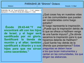 24
PARASHÁ 26 “Shimini” Octavo
Edicion: Regresando a las Raices de la Fe – regresandoalasraicesdelafe@gmail.com Estudio: K. Blad
Éxodo 29:43-44:“Y me
encontraré allí con los hijos
de Israel, y el lugar será
santificado por mi gloria.
Santificaré la tienda de
reunión y el altar; también
santificaré a Aharón y a sus
hijos para que me sirvan
como sacerdotes.”
¿Qué cosas hay en nuestras vidas
y en las comunidades que pueden
ser consideradas como fuego
extraño?
El fuego representa la inspiración.
¿Puede que la inspiración detrás de
lo que se ofrece a HaShem venga
de una fuente impura? ¿De dónde
sacamos la inspiración para lo que
hacemos delante de HaShem?
¿Qué fuente hay detrás de la
ofrenda que presentamos? Estas
preguntas se deben hacer
a los que tocan instrumentos y
cantan en las comunidades, los que
dirigen las alabanzas.
PORCIÓN DE LA Torah:LEVíTICO 19:1 – 11:47; Haftará: 2
Samuel 6:1 – 7:17 (A); 6:1-19 (S); B.H::Mateo 7:1 – 9:38
 