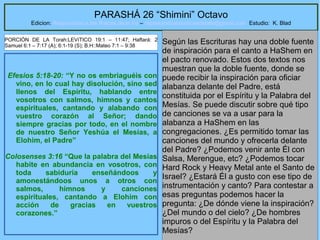 25
PARASHÁ 26 “Shimini” Octavo
Edicion: Regresando a las Raices de la Fe – regresandoalasraicesdelafe@gmail.com Estudio: K. Blad
Efesios 5:18-20: “Y no os embriaguéis con
vino, en lo cual hay disolución, sino sed
llenos del Espíritu, hablando entre
vosotros con salmos, himnos y cantos
espirituales, cantando y alabando con
vuestro corazón al Señor; dando
siempre gracias por todo, en el nombre
de nuestro Señor Yeshúa el Mesías, a
Elohim, el Padre”
Colosenses 3:16 “Que la palabra del Mesías
habite en abundancia en vosotros, con
toda sabiduría enseñándoos y
amonestándoos unos a otros con
salmos, himnos y canciones
espirituales, cantando a Elohim con
acción de gracias en vuestros
corazones.”
Según las Escrituras hay una doble fuente
de inspiración para el canto a HaShem en
el pacto renovado. Estos dos textos nos
muestran que la doble fuente, donde se
puede recibir la inspiración para oficiar
alabanza delante del Padre, está
constituida por el Espíritu y la Palabra del
Mesías. Se puede discutir sobre qué tipo
de canciones se va a usar para la
alabanza a HaShem en las
congregaciones. ¿Es permitido tomar las
canciones del mundo y ofrecerla delante
del Padre? ¿Podemos venir ante Él con
Salsa, Merengue, etc? ¿Podemos tocar
Hard Rock y Heavy Metal ante el Santo de
Israel? ¿Estará Él a gusto con ese tipo de
instrumentación y canto? Para contestar a
esas preguntas podemos hacer la
pregunta: ¿De dónde viene la inspiración?
¿Del mundo o del cielo? ¿De hombres
impuros o del Espíritu y la Palabra del
Mesías?
PORCIÓN DE LA Torah:LEVíTICO 19:1 – 11:47; Haftará: 2
Samuel 6:1 – 7:17 (A); 6:1-19 (S); B.H::Mateo 7:1 – 9:38
 