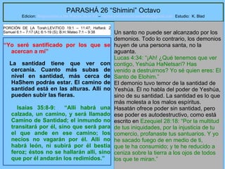 26
PARASHÁ 26 “Shimini” Octavo
Edicion: Regresando a las Raices de la Fe – regresandoalasraicesdelafe@gmail.com Estudio: K. Blad
“Yo seré santificado por los que se
acercan a mí”
La santidad tiene que ver con
cercanía. Cuanto más subas de
nivel en santidad, más cerca de
HaShem podrás estar. El camino de
santidad está en las alturas. Allí no
pueden subir las fieras.
Isaías 35:8-9: “Allí habrá una
calzada, un camino, y será llamado
Camino de Santidad; el inmundo no
transitará por él, sino que será para
el que ande en ese camino; los
necios no vagarán por él. Allí no
habrá león, ni subirá por él bestia
feroz; éstos no se hallarán allí, sino
que por él andarán los redimidos.”
Un santo no puede ser alcanzado por los
demonios. Todo lo contrario, los demonios
huyen de una persona santa, no la
aguanta.
Lucas 4:34: “¡Ah! ¿Qué tenemos que ver
contigo, Yeshúa HaNetsarí? Has
venido a destruirnos? Yo sé quien eres: El
Santo de Elohim.”
El demonio tuvo temor de la santidad de
Yeshúa. Él no habla del poder de Yeshúa,
sino de su santidad. La santidad es lo que
más molesta a los malos espíritus.
Hasatán ofrece poder sin santidad, pero
ese poder es autodestructivo, como está
escrito en Ezequiel 28:18: “Por la multitud
de tus iniquidades, por la injusticia de tu
comercio, profanaste tus santuarios. Y yo
he sacado fuego de en medio de ti,
que te ha consumido; y te he reducido a
ceniza sobre la tierra a los ojos de todos
los que te miran.”
PORCIÓN DE LA Torah:LEVíTICO 19:1 – 11:47; Haftará: 2
Samuel 6:1 – 7:17 (A); 6:1-19 (S); B.H::Mateo 7:1 – 9:38
 
