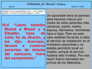 28
PARASHÁ 26 “Shimini” Octavo
Edicion: Regresando a las Raices de la Fe – regresandoalasraicesdelafe@gmail.com Estudio: K. Blad
10:4 “Llamó también
Moshé a Misael y a
Eltsafán, hijos de
Uziel, tío de Aharón, y
les dijo: Acercaos,
llevaos a vuestros
parientes de delante
del santuario, fuera
del campamento.”
Un sacerdote tiene el permiso
para hacerse impuro por
medio de siete parientes más
cercanos, padre, madre,
esposa, hermanos, hermanas,
hijos e hijas. Pero en este
caso estaban llevando a cabo
el servicio de instalación en el
ministerio sacerdotal y no
estaba permitido tocar un
muerto, porque el servicio
hubiera sido inválido. Por esa
razón fueron llamados los
primos de los fallecidos.
PORCIÓN DE LA Torah:LEVíTICO 19:1 – 11:47; Haftará: 2
Samuel 6:1 – 7:17 (A); 6:1-19 (S); B.H::Mateo 7:1 – 9:38
 