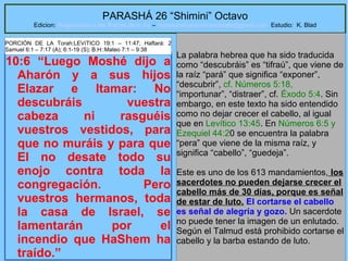 29
PARASHÁ 26 “Shimini” Octavo
Edicion: Regresando a las Raices de la Fe – regresandoalasraicesdelafe@gmail.com Estudio: K. Blad
10:6 “Luego Moshé dijo a
Aharón y a sus hijos
Elazar e Itamar: No
descubráis vuestra
cabeza ni rasguéis
vuestros vestidos, para
que no muráis y para que
El no desate todo su
enojo contra toda la
congregación. Pero
vuestros hermanos, toda
la casa de Israel, se
lamentarán por el
incendio que HaShem ha
traído.”
La palabra hebrea que ha sido traducida
como “descubráis” es “tifraú”, que viene de
la raíz “pará” que significa “exponer”,
“descubrir”, cf. Números 5:18,
“importunar”, “distraer”, cf. Éxodo 5:4. Sin
embargo, en este texto ha sido entendido
como no dejar crecer el cabello, al igual
que en Levítico 13:45. En Números 6:5 y
Ezequiel 44:20 se encuentra la palabra
“pera” que viene de la misma raíz, y
significa “cabello”, “guedeja”.
Este es uno de los 613 mandamientos, los
sacerdotes no pueden dejarse crecer el
cabello más de 30 días, porque es señal
de estar de luto. El cortarse el cabello
es señal de alegría y gozo. Un sacerdote
no puede tener la imagen de un enlutado.
Según el Talmud está prohibido cortarse el
cabello y la barba estando de luto.
PORCIÓN DE LA Torah:LEVíTICO 19:1 – 11:47; Haftará: 2
Samuel 6:1 – 7:17 (A); 6:1-19 (S); B.H::Mateo 7:1 – 9:38
 