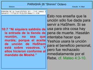 30
PARASHÁ 26 “Shimini” Octavo
Edicion: Regresando a las Raices de la Fe – regresandoalasraicesdelafe@gmail.com Estudio: K. Blad
10:7 “Ni siquiera saldréis de
la entrada de la tienda de
reunión, no sea que
muráis; porque el aceite
de unción de HaShem
está sobre vosotros. Y
ellos hicieron conforme al
mandato de Moshé.”
Esto nos enseña que la
unción sólo fue dada para
servir a HaShem. Si se
usa para otra cosa hay
pena de muerte. Hasatán
intentaba hacer que
Yeshúa usara la unción
para el beneficio personal,
pero fue rechazado
inmediatamente por el
Rebe, cf. Mateo 4:3-10.
PORCIÓN DE LA Torah:LEVíTICO 19:1 – 11:47; Haftará: 2
Samuel 6:1 – 7:17 (A); 6:1-19 (S); B.H::Mateo 7:1 – 9:38
 