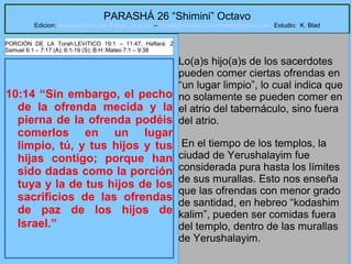32
PARASHÁ 26 “Shimini” Octavo
Edicion: Regresando a las Raices de la Fe – regresandoalasraicesdelafe@gmail.com Estudio: K. Blad
10:14 “Sin embargo, el pecho
de la ofrenda mecida y la
pierna de la ofrenda podéis
comerlos en un lugar
limpio, tú, y tus hijos y tus
hijas contigo; porque han
sido dadas como la porción
tuya y la de tus hijos de los
sacrificios de las ofrendas
de paz de los hijos de
Israel.”
Lo(a)s hijo(a)s de los sacerdotes
pueden comer ciertas ofrendas en
“un lugar limpio”, lo cual indica que
no solamente se pueden comer en
el atrio del tabernáculo, sino fuera
del atrio.
En el tiempo de los templos, la
ciudad de Yerushalayim fue
considerada pura hasta los límites
de sus murallas. Esto nos enseña
que las ofrendas con menor grado
de santidad, en hebreo “kodashim
kalim”, pueden ser comidas fuera
del templo, dentro de las murallas
de Yerushalayim.
PORCIÓN DE LA Torah:LEVíTICO 19:1 – 11:47; Haftará: 2
Samuel 6:1 – 7:17 (A); 6:1-19 (S); B.H::Mateo 7:1 – 9:38
 
