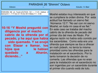 33
PARASHÁ 26 “Shimini” Octavo
Edicion: Regresando a las Raices de la Fe – regresandoalasraicesdelafe@gmail.com Estudio: K. Blad
10:16 “Y Moshé preguntó con
diligencia por el macho
cabrío de la ofrenda por el
pecado, y he aquí que había
sido quemado. Y se enojó
con Elazar e Itamar, los
hijos que le habían
quedado a Aharón,
diciendo...”
Moshé estaba muy interesado en que
se cumpliera la orden divina. Por esta
actitud fue llamado un siervo fiel.
Números 12:7: “No así con mi siervo
Moshé; en toda mi casa él es fiel.”
En este caso se trataba del macho
cabrío de la ofrenda de pecado del
primer día del mes de Nisán. Por
alguna razón no había sido comido por
los sacerdotes. Como esta era una
ofrenda que siempre se iba a ofrecer
en rosh jódesh, no tenía la misma
prioridad como las ofrendas para la
instalación en el sacerdocio. Por lo
tanto tomaron la decisión de no
comerla. Las ofrendas que no eran
para la instalación en el sacerdocio no
son ingeridas por un sacerdote durante
el primer día cuando está de luto.
PORCIÓN DE LA Torah:LEVíTICO 19:1 – 11:47; Haftará: 2
Samuel 6:1 – 7:17 (A); 6:1-19 (S); B.H::Mateo 7:1 – 9:38
 