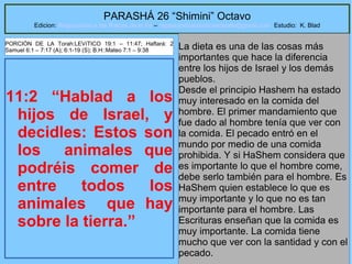 36
PARASHÁ 26 “Shimini” Octavo
Edicion: Regresando a las Raices de la Fe – regresandoalasraicesdelafe@gmail.com Estudio: K. Blad
11:2 “Hablad a los
hijos de Israel, y
decidles: Estos son
los animales que
podréis comer de
entre todos los
animales que hay
sobre la tierra.”
La dieta es una de las cosas más
importantes que hace la diferencia
entre los hijos de Israel y los demás
pueblos.
Desde el principio Hashem ha estado
muy interesado en la comida del
hombre. El primer mandamiento que
fue dado al hombre tenía que ver con
la comida. El pecado entró en el
mundo por medio de una comida
prohibida. Y si HaShem considera que
es importante lo que el hombre come,
debe serlo también para el hombre. Es
HaShem quien establece lo que es
muy importante y lo que no es tan
importante para el hombre. Las
Escrituras enseñan que la comida es
muy importante. La comida tiene
mucho que ver con la santidad y con el
pecado.
PORCIÓN DE LA Torah:LEVíTICO 19:1 – 11:47; Haftará: 2
Samuel 6:1 – 7:17 (A); 6:1-19 (S); B.H::Mateo 7:1 – 9:38
 