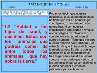 40
PARASHÁ 26 “Shimini” Octavo
Edicion: Regresando a las Raices de la Fe – regresandoalasraicesdelafe@gmail.com Estudio: K. Blad
11:2 “Hablad a los
hijos de Israel, y
decidles: Estos son
los animales que
podréis comer de
entre todos los
animales que hay
sobre la tierra.”
Podemos decir, que nuestra
obediencia a estos mandamientos
no tiene que ver en primer lugar
con higiene, ni con respeto a la
naturaleza, ni con nuestra
identificación con ciertos animales,
ni con peligros de intoxicación, ni
con efectos secundarios en el
cuerpo humano. Tiene que ver con
nuestra relación con HaShem. Por
el hecho de que Él haya dicho algo,
le obedecemos. Es cierto que la
obediencia a los mandamientos
trae larga vida y salud a nuestros
cuerpos, y es cierto que varios de
los animales impuros son dañinos o
pueden contener elementos
peligrosos para el hombre.
PORCIÓN DE LA Torah:LEVíTICO 19:1 – 11:47; Haftará: 2
Samuel 6:1 – 7:17 (A); 6:1-19 (S); B.H::Mateo 7:1 – 9:38
 