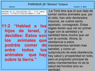 41
PARASHÁ 26 “Shimini” Octavo
Edicion: Regresando a las Raices de la Fe – regresandoalasraicesdelafe@gmail.com Estudio: K. Blad
11:2 “Hablad a los
hijos de Israel, y
decidles: Estos son
los animales que
podréis comer de
entre todos los
animales que hay
sobre la tierra.”
La Torá dice que el que deja de
comer ciertos animales que, por
el cielo, han sido declarados
impuros, se vuelve santo,
apartado, consagrado. Estas
reglas tienen que ver en primer
lugar con la santidad y la
santidad tiene mucho que ver
con la comida. Ahora, la
obediencia a estos
mandamientos también trae
sanidad, y como un
subproducto de esta obediencia,
hay salud y prosperidad en todo,
pero el propósito principal de
estos mandamientos no es la
salud del hombre sino su
santidad.
PORCIÓN DE LA Torah:LEVíTICO 19:1 – 11:47; Haftará: 2
Samuel 6:1 – 7:17 (A); 6:1-19 (S); B.H::Mateo 7:1 – 9:38
 