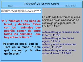 42
PARASHÁ 26 “Shimini” Octavo
Edicion: Regresando a las Raices de la Fe – regresandoalasraicesdelafe@gmail.com Estudio: K. Blad
11:2 “Hablad a los hijos de
Israel, y decidles: Estos
son los animales que
podréis comer de entre
todos los animales que
hay sobre la tierra.”
Podríamos decir, con la
Torá en la mano: “Dime
qué comes, y te diré
quién eres.”
En este capítulo vemos que los
animales están clasificados en
cuatro grupos generales, cf.
Levítico 11:46:
o Animales que caminan sobre
la tierra, 11:2-8
o Animales que hay en las
aguas, 11:9-12
o Aves y otros animales que
vuelan, 11:13-23
o Animales que se arrastran
sobre al tierra, 11:29-43
PORCIÓN DE LA Torah:LEVíTICO 19:1 – 11:47; Haftará: 2
Samuel 6:1 – 7:17 (A); 6:1-19 (S); B.H::Mateo 7:1 – 9:38
 