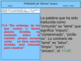 47
PARASHÁ 26 “Shimini” Octavo
Edicion: Regresando a las Raices de la Fe – regresandoalasraicesdelafe@gmail.com Estudio: K. Blad
11:4 “Sin embargo, de los
que rumian o tienen
pezuña dividida, no
comeréis éstos: el
camello, porque aunque
rumia no tiene pezuña
dividida; será inmundo
para vosotros”
La palabra que ha sido
traducida como
“inmundo” es “tamé” que
significa “impuro”,
“contaminado”, “profa-
no”. Lo contrario de
“tamé” es “tahor”,
“limpio”, “puro”,
“sincero”, cf. 11:47.
PORCIÓN DE LA Torah:LEVíTICO 19:1 – 11:47; Haftará: 2
Samuel 6:1 – 7:17 (A); 6:1-19 (S); B.H::Mateo 7:1 – 9:38
 