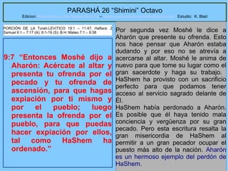5
PARASHÁ 26 “Shimini” Octavo
Edicion: Regresando a las Raices de la Fe – regresandoalasraicesdelafe@gmail.com Estudio: K. Blad
9:7 “Entonces Moshé dijo a
Aharón: Acércate al altar y
presenta tu ofrenda por el
pecado y tu ofrenda de
ascensión, para que hagas
expiación por ti mismo y
por el pueblo; luego
presenta la ofrenda por el
pueblo, para que puedas
hacer expiación por ellos,
tal como HaShem ha
ordenado.”
Por segunda vez Moshé le dice a
Aharón que presente su ofrenda. Esto
nos hace pensar que Aharón estaba
dudando y por eso no se atrevía a
acercarse al altar. Moshé le anima de
nuevo para que tome su lugar como el
gran sacerdote y haga su trabajo.
HaShem ha provisto con un sacrificio
perfecto para que podamos tener
acceso al servicio sagrado delante de
Él.
HaShem había perdonado a Aharón.
Es posible que él haya tenido mala
conciencia y vergüenza por su gran
pecado. Pero esta escritura resalta la
gran misericordia de HaShem al
permitir a un gran pecador ocupar el
puesto más alto de la nación. Aharón
es un hermoso ejemplo del perdón de
HaShem.
PORCIÓN DE LA Torah:LEVíTICO 19:1 – 11:47; Haftará: 2
Samuel 6:1 – 7:17 (A); 6:1-19 (S); B.H::Mateo 7:1 – 9:38
 