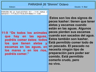 55
PARASHÁ 26 “Shimini” Octavo
Edicion: Regresando a las Raices de la Fe – regresandoalasraicesdelafe@gmail.com Estudio: K. Blad
11:9 “De todos los animales
que hay en las aguas,
podréis comer éstos: todos
los que tienen aletas y
escamas en las aguas, en
los mares o en los ríos,
podréis comer.”
Estos son los dos signos de
peces kasher: tienen que tener
aletas y escamas cuando
están en las aguas. Algunos
peces pierden sus escamas
cuando son sacados del agua.
Estos también son kasher.
Está permitido comer todo de
un pescado. El pescado no
necesita ningún tipo de
preparación para poder ser
comido. Está permitido
comerlo crudo, pero
no vivo.
PORCIÓN DE LA Torah:LEVíTICO 19:1 – 11:47; Haftará: 2
Samuel 6:1 – 7:17 (A); 6:1-19 (S); B.H::Mateo 7:1 – 9:38
 