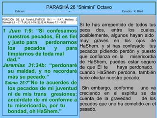 6
PARASHÁ 26 “Shimini” Octavo
Edicion: Regresando a las Raices de la Fe – regresandoalasraicesdelafe@gmail.com Estudio: K. Blad
1 Juan 1:9: “Si confesamos
nuestros pecados, Él es fiel
y justo para perdonarnos
los pecados y para
limpiarnos de toda mal
dad.”
Jeremías 31:34b: “perdonaré
su maldad, y no recordaré
más su pecado.”
Salmo 25:7“No te acuerdes de
los pecados de mi juventud
ni de mis trans gresiones;
acuérdate de mí conforme a
tu misericordia, por tu
bondad, oh HaShem.”
Si te has arrepentido de todos tus
peca dos, entre los cuales,
posiblemente, algunos hayan sido
muy graves en los ojos de
HaShem, y si has confesado tus
pecados pidiendo perdón y puesto
que confianza en la misericordia
de HaShem, puedes estar seguro
de que Él te haya perdonado.
cuando HaShem perdona, también
hace olvidar nuestro pecado.
Sin embargo, conforme uno va
creciendo en el espíritu se da
cuenta de la gravedad de los
pecados que uno ha cometido en el
pasado.
PORCIÓN DE LA Torah:LEVíTICO 19:1 – 11:47; Haftará: 2
Samuel 6:1 – 7:17 (A); 6:1-19 (S); B.H::Mateo 7:1 – 9:38
 