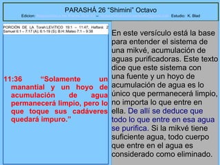 61
PARASHÁ 26 “Shimini” Octavo
Edicion: Regresando a las Raices de la Fe – regresandoalasraicesdelafe@gmail.com Estudio: K. Blad
11:36 “Solamente un
manantial y un hoyo de
acumulación de agua
permanecerá limpio, pero lo
que toque sus cadáveres
quedará impuro.”
En este versículo está la base
para entender el sistema de
una mikvé, acumulación de
aguas purificadoras. Este texto
dice que este sistema con
una fuente y un hoyo de
acumulación de agua es lo
único que permanecerá limpio,
no importa lo que entre en
ella. De allí se deduce que
todo lo que entre en esa agua
se purifica. Si la mikvé tiene
suficiente agua, todo cuerpo
que entre en el agua es
considerado como eliminado.
PORCIÓN DE LA Torah:LEVíTICO 19:1 – 11:47; Haftará: 2
Samuel 6:1 – 7:17 (A); 6:1-19 (S); B.H::Mateo 7:1 – 9:38
 