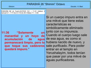 62
PARASHÁ 26 “Shimini” Octavo
Edicion: Regresando a las Raices de la Fe – regresandoalasraicesdelafe@gmail.com Estudio: K. Blad
11:36 “Solamente un
manantial y un hoyo de
acumulación de agua
permanecerá limpio, pero lo
que toque sus cadáveres
quedará impuro.”
Si un cuerpo impuro entra en
una mikvé que tiene estas
características es
simbólicamente eliminado
junto con su impureza.
Cuando el cuerpo luego sale
de esa agua, es como si
hubiera nacido de nuevo, y
sale purificado. Para poder
entrar en el templo en
Yerushalayim, todos tenían
que pasar por una mikvé de
aguas purificadoras.
PORCIÓN DE LA Torah:LEVíTICO 19:1 – 11:47; Haftará: 2
Samuel 6:1 – 7:17 (A); 6:1-19 (S); B.H::Mateo 7:1 – 9:38
 