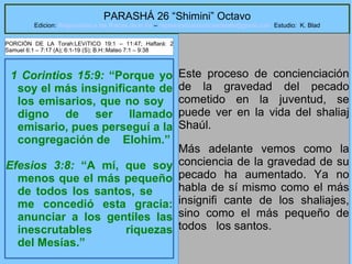 7
PARASHÁ 26 “Shimini” Octavo
Edicion: Regresando a las Raices de la Fe – regresandoalasraicesdelafe@gmail.com Estudio: K. Blad
1 Corintios 15:9: “Porque yo
soy el más insignificante de
los emisarios, que no soy
digno de ser llamado
emisario, pues perseguí a la
congregación de Elohim.”
Efesios 3:8: “A mí, que soy
menos que el más pequeño
de todos los santos, se
me concedió esta gracia:
anunciar a los gentiles las
inescrutables riquezas
del Mesías.”
Este proceso de concienciación
de la gravedad del pecado
cometido en la juventud, se
puede ver en la vida del shaliaj
Shaúl.
Más adelante vemos como la
conciencia de la gravedad de su
pecado ha aumentado. Ya no
habla de sí mismo como el más
insignifi cante de los shaliajes,
sino como el más pequeño de
todos los santos.
PORCIÓN DE LA Torah:LEVíTICO 19:1 – 11:47; Haftará: 2
Samuel 6:1 – 7:17 (A); 6:1-19 (S); B.H::Mateo 7:1 – 9:38
 