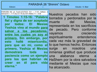 8
PARASHÁ 26 “Shimini” Octavo
Edicion: Regresando a las Raices de la Fe – regresandoalasraicesdelafe@gmail.com Estudio: K. Blad
1 Timoteo 1:15-16: “Palabra
fiel y digna de ser aceptada
por todos: El Mesías
Yeshúa vino al mundo para
salvar a los pecadores,
entre los cuales yo soy el
primero. Sin embargo, por
esto hallé misericordia,
para que en mí, como el
primero, Yeshúa el Mesías
demostrara toda su
paciencia como un ejemplo
para los que habrían de
creer en él para vida
eterna.”
Nuestros pecados han sido
borrados y perdonados por la
muerte del Mesías,
representada en los sacrificios
de pecado. Pero conforme
vayamos creciendo
espiritualmente entendemos
cada vez más la gravedad de
lo que hemos hecho. Entonces
surge en nosotros una
inmensa gratitud que produce
una alabanza eterna a
HaShem por la obra salvadora
mediante el Mesías que nos
ha alcanzado.
PORCIÓN DE LA Torah:LEVíTICO 19:1 – 11:47; Haftará: 2
Samuel 6:1 – 7:17 (A); 6:1-19 (S); B.H::Mateo 7:1 – 9:38
 