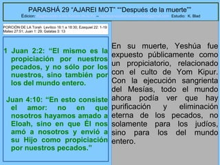 11
PARASHÁ 29 “AJAREI MOT” ““Después de la muerte””
Edicion: Regresando a las Raices de la Fe – regresandoalasraicesdelafe@gmail.com Estudio: K. Blad
1 Juan 2:2: “El mismo es la
propiciación por nuestros
pecados, y no sólo por los
nuestros, sino también por
los del mundo entero.
Juan 4:10: “En esto consiste
el amor: no en que
nosotros hayamos amado a
Eloah, sino en que Él nos
amó a nosotros y envió a
su Hijo como propiciación
por nuestros pecados.”
En su muerte, Yeshúa fue
expuesto públicamente como
un propiciatorio, relacionado
con el culto de Yom Kipur.
Con la ejecución sangrienta
del Mesías, todo el mundo
ahora podía ver que hay
purificación y eliminación
eterna de los pecados, no
solamente para los judíos,
sino para los del mundo
entero.
PORCIÓN DE LA Torah Levítico 16:1 a 18:30; Ezequiel 22: 1-19
Mateo 27:51; Juan 1: 29; Galatas 3: 13
 