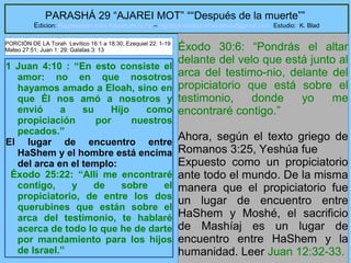 12
PARASHÁ 29 “AJAREI MOT” ““Después de la muerte””
Edicion: Regresando a las Raices de la Fe – regresandoalasraicesdelafe@gmail.com Estudio: K. Blad
1 Juan 4:10 : “En esto consiste el
amor: no en que nosotros
hayamos amado a Eloah, sino en
que Él nos amó a nosotros y
envió a su Hijo como
propiciación por nuestros
pecados.”
El lugar de encuentro entre
HaShem y el hombre está encima
del arca en el templo:
Éxodo 25:22: “Allí me encontraré
contigo, y de sobre el
propiciatorio, de entre los dos
querubines que están sobre el
arca del testimonio, te hablaré
acerca de todo lo que he de darte
por mandamiento para los hijos
de Israel.”
Éxodo 30:6: “Pondrás el altar
delante del velo que está junto al
arca del testimo-nio, delante del
propiciatorio que está sobre el
testimonio, donde yo me
encontraré contigo.”
Ahora, según el texto griego de
Romanos 3:25, Yeshúa fue
Expuesto como un propiciatorio
ante todo el mundo. De la misma
manera que el propiciatorio fue
un lugar de encuentro entre
HaShem y Moshé, el sacrificio
de Mashíaj es un lugar de
encuentro entre HaShem y la
humanidad. Leer Juan 12:32-33.
PORCIÓN DE LA Torah Levítico 16:1 a 18:30; Ezequiel 22: 1-19
Mateo 27:51; Juan 1: 29; Galatas 3: 13
 