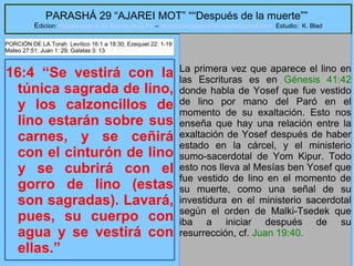 16
PARASHÁ 29 “AJAREI MOT” ““Después de la muerte””
Edicion: Regresando a las Raices de la Fe – regresandoalasraicesdelafe@gmail.com Estudio: K. Blad
16:4 “Se vestirá con la
túnica sagrada de lino,
y los calzoncillos de
lino estarán sobre sus
carnes, y se ceñirá
con el cinturón de lino
y se cubrirá con el
gorro de lino (estas
son sagradas). Lavará,
pues, su cuerpo con
agua y se vestirá con
ellas.”
La primera vez que aparece el lino en
las Escrituras es en Génesis 41:42
donde habla de Yosef que fue vestido
de lino por mano del Paró en el
momento de su exaltación. Esto nos
enseña que hay una relación entre la
exaltación de Yosef después de haber
estado en la cárcel, y el ministerio
sumo-sacerdotal de Yom Kipur. Todo
esto nos lleva al Mesías ben Yosef que
fue vestido de lino en el momento de
su muerte, como una señal de su
investidura en el ministerio sacerdotal
según el orden de Malki-Tsedek que
iba a iniciar después de su
resurrección, cf. Juan 19:40.
PORCIÓN DE LA Torah Levítico 16:1 a 18:30; Ezequiel 22: 1-19
Mateo 27:51; Juan 1: 29; Galatas 3: 13
 