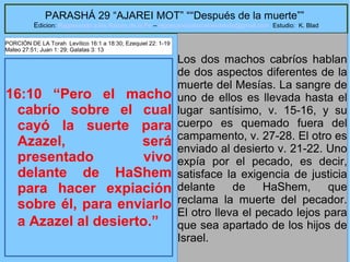 23
PARASHÁ 29 “AJAREI MOT” ““Después de la muerte””
Edicion: Regresando a las Raices de la Fe – regresandoalasraicesdelafe@gmail.com Estudio: K. Blad
16:10 “Pero el macho
cabrío sobre el cual
cayó la suerte para
Azazel, será
presentado vivo
delante de HaShem
para hacer expiación
sobre él, para enviarlo
a Azazel al desierto.”
Los dos machos cabríos hablan
de dos aspectos diferentes de la
muerte del Mesías. La sangre de
uno de ellos es llevada hasta el
lugar santísimo, v. 15-16, y su
cuerpo es quemado fuera del
campamento, v. 27-28. El otro es
enviado al desierto v. 21-22. Uno
expía por el pecado, es decir,
satisface la exigencia de justicia
delante de HaShem, que
reclama la muerte del pecador.
El otro lleva el pecado lejos para
que sea apartado de los hijos de
Israel.
PORCIÓN DE LA Torah Levítico 16:1 a 18:30; Ezequiel 22: 1-19
Mateo 27:51; Juan 1: 29; Galatas 3: 13
 