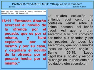 24
PARASHÁ 29 “AJAREI MOT” ““Después de la muerte””
Edicion: Regresando a las Raices de la Fe – regresandoalasraicesdelafe@gmail.com Estudio: K. Blad
16:11 “Entonces Aharón
acercará el novillo de
la ofrenda por el
pecado, que es por sí
mismo, y hará
expiación por sí
mismo y por su casa,
y degollará el novillo
de la ofrenda por el
pecado hecha por sí
mismo.”
La palabra expiación se
entiende aquí como una
confesión verbal sobre el
animal personal del kohén
gadol. Así que el gran
sacerdote hizo otra confesión
por todos sus pecados y por
los pecados de todos los
sacerdotes, que son llamados
“casa de Aharón” según el
Salmo 135:19. Luego
degollaba el novillo y recogía
su sangre en un recipiente que
fue dado a otro sacerdote.
PORCIÓN DE LA Torah Levítico 16:1 a 18:30; Ezequiel 22: 1-19
Mateo 27:51; Juan 1: 29; Galatas 3: 13
 