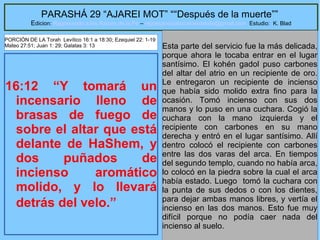 25
PARASHÁ 29 “AJAREI MOT” ““Después de la muerte””
Edicion: Regresando a las Raices de la Fe – regresandoalasraicesdelafe@gmail.com Estudio: K. Blad
16:12 “Y tomará un
incensario lleno de
brasas de fuego de
sobre el altar que está
delante de HaShem, y
dos puñados de
incienso aromático
molido, y lo llevará
detrás del velo.”
Esta parte del servicio fue la más delicada,
porque ahora le tocaba entrar en el lugar
santísimo. El kohén gadol puso carbones
del altar del atrio en un recipiente de oro.
Le entregaron un recipiente de incienso
que había sido molido extra fino para la
ocasión. Tomó incienso con sus dos
manos y lo puso en una cuchara. Cogió la
cuchara con la mano izquierda y el
recipiente con carbones en su mano
derecha y entró en el lugar santísimo. Allí
dentro colocó el recipiente con carbones
entre las dos varas del arca. En tiempos
del segundo templo, cuando no había arca,
lo colocó en la piedra sobre la cual el arca
había estado. Luego tomó la cuchara con
la punta de sus dedos o con los dientes,
para dejar ambas manos libres, y vertía el
incienso en las dos manos. Esto fue muy
difícil porque no podía caer nada del
incienso al suelo.
PORCIÓN DE LA Torah Levítico 16:1 a 18:30; Ezequiel 22: 1-19
Mateo 27:51; Juan 1: 29; Galatas 3: 13
 