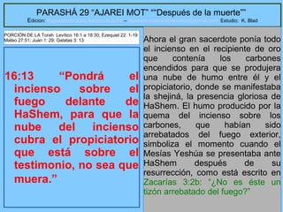 26
PARASHÁ 29 “AJAREI MOT” ““Después de la muerte””
Edicion: Regresando a las Raices de la Fe – regresandoalasraicesdelafe@gmail.com Estudio: K. Blad
16:13 “Pondrá el
incienso sobre el
fuego delante de
HaShem, para que la
nube del incienso
cubra el propiciatorio
que está sobre el
testimonio, no sea que
muera.”
Ahora el gran sacerdote ponía todo
el incienso en el recipiente de oro
que contenía los carbones
encendidos para que se produjera
una nube de humo entre él y el
propiciatorio, donde se manifestaba
la shejiná, la presencia gloriosa de
HaShem. El humo producido por la
quema del incienso sobre los
carbones, que habían sido
arrebatados del fuego exterior,
simboliza el momento cuando el
Mesías Yeshúa se presentaba ante
HaShem después de su
resurrección, como está escrito en
Zacarías 3:2b: “¿No es éste un
tizón arrebatado del fuego?”
PORCIÓN DE LA Torah Levítico 16:1 a 18:30; Ezequiel 22: 1-19
Mateo 27:51; Juan 1: 29; Galatas 3: 13
 