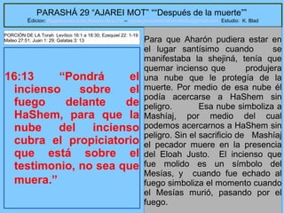 27
PARASHÁ 29 “AJAREI MOT” ““Después de la muerte””
Edicion: Regresando a las Raices de la Fe – regresandoalasraicesdelafe@gmail.com Estudio: K. Blad
16:13 “Pondrá el
incienso sobre el
fuego delante de
HaShem, para que la
nube del incienso
cubra el propiciatorio
que está sobre el
testimonio, no sea que
muera.”
Para que Aharón pudiera estar en
el lugar santísimo cuando se
manifestaba la shejiná, tenía que
quemar incienso que produjera
una nube que le protegía de la
muerte. Por medio de esa nube él
podía acercarse a HaShem sin
peligro. Esa nube simboliza a
Mashíaj, por medio del cual
podemos acercarnos a HaShem sin
peligro. Sin el sacrificio de Mashíaj
el pecador muere en la presencia
del Eloah Justo. El incienso que
fue molido es un símbolo del
Mesías, y cuando fue echado al
fuego simboliza el momento cuando
el Mesías murió, pasando por el
fuego.
PORCIÓN DE LA Torah Levítico 16:1 a 18:30; Ezequiel 22: 1-19
Mateo 27:51; Juan 1: 29; Galatas 3: 13
 