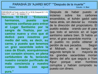 29
PARASHÁ 29 “AJAREI MOT” ““Después de la muerte””
Edicion: Regresando a las Raices de la Fe – regresandoalasraicesdelafe@gmail.com Estudio: K. Blad
Hebreos 10:19-22 : “Entonces,
hermanos, puesto que
tenemos confianza para entrar
al Lugar Santísimo por la
sangre de Yeshúa, por un
camino nuevo y vivo que él
dedicó para nosotros por
medio del velo, es decir, su
carne, y puesto que tenemos
un gran sacerdote sobre la
casa de Eloah, acerquémonos
con corazón sincero, en plena
certidumbre de fe, teniendo
nuestro corazón purificado de
mala conciencia y nuestro
cuerpo lavado con agua
pura.”
Después de haber puesto el
incienso sobre los carbones
encendidos, el kohén gadol salió
hacia atrás, sin desviar su mirada
de la dirección del propiciatorio. El
pueblo estaba orando por él para
que todo el servicio en el lugar
santísimo saliera bien. Si había un
error, el gran sacerdote moriría y
el pueblo no podía obtener el
perdón de sus pecados. Según
el Midrash, en el tiempo del
segundo templo la mayoría de
los grandes sacerdotes morían
dentro del año que seguía a Yom
Kipur porque eran hombres
corruptos y habían comprado su
puesto con dinero.
PORCIÓN DE LA Torah Levítico 16:1 a 18:30; Ezequiel 22: 1-19
Mateo 27:51; Juan 1: 29; Galatas 3: 13
 