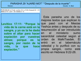 3
PARASHÁ 29 “AJAREI MOT” ““Después de la muerte””
Edicion: Regresando a las Raices de la Fe – regresandoalasraicesdelafe@gmail.com Estudio: K. Blad
Levítico 17:11: “Porque la
vida de la carne está en la
sangre, y yo os la he dado
sobre el altar para hacer
expiación por vuestras
almas; porque es la
sangre, por razón de la
vida, la que hace
expiación.”
Esta parasha uno de los
mejores textos que explican lo
que pasó con el Mesías
Yeshúa antes y después de su
resurrección al ser introducido
en el ministerio sumo
sacerdotal celestial según el
orden de MalkiTsedek. Él
entró en el tabernáculo
celestial y lo purificó con su
propia sangre, como está
escrito en Hebreos 9:22-26.
PORCIÓN DE LA Torah Levítico 16:1 a 18:30; Ezequiel 22: 1-19
Mateo 27:51; Juan 1: 29; Galatas 3: 13
 