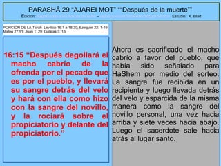 31
PARASHÁ 29 “AJAREI MOT” ““Después de la muerte””
Edicion: Regresando a las Raices de la Fe – regresandoalasraicesdelafe@gmail.com Estudio: K. Blad
16:15 “Después degollará el
macho cabrío de la
ofrenda por el pecado que
es por el pueblo, y llevará
su sangre detrás del velo
y hará con ella como hizo
con la sangre del novillo,
y la rociará sobre el
propiciatorio y delante del
propiciatorio.”
Ahora es sacrificado el macho
cabrío a favor del pueblo, que
había sido señalado para
HaShem por medio del sorteo.
La sangre fue recibida en un
recipiente y luego llevada detrás
del velo y esparcida de la misma
manera como la sangre del
novillo personal, una vez hacia
arriba y siete veces hacia abajo.
Luego el sacerdote sale hacia
atrás al lugar santo.
PORCIÓN DE LA Torah Levítico 16:1 a 18:30; Ezequiel 22: 1-19
Mateo 27:51; Juan 1: 29; Galatas 3: 13
 