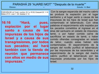 32
PARASHÁ 29 “AJAREI MOT” ““Después de la muerte””
Edicion: Regresando a las Raices de la Fe – regresandoalasraicesdelafe@gmail.com Estudio: K. Blad
16:16 “Hará, pues,
expiación por el lugar
santo a causa de las
impurezas de los hijos de
Israel y a causa de sus
transgresiones, por todos
sus pecados; así hará
también con la tienda de
reunión que permanece
con ellos en medio de sus
impurezas.”
Con la sangre esparcida del macho cabrío
se produce la expiación por el lugar
santísimo y el lugar santo a causa de las
impurezas de los hijos de Israel que han
contaminado el tabernáculo. Con otras
palabras el esparcimiento sólo expiaba por
los pecados cometidos al ingresar en el
área del santuario en estado de impureza,
tamé, o por haber comido carne de
sacrificios en estado de tamé, o haber
comido ofrendas consagradas en estado
de tahor, cuando estas habían sido
contaminadas. El esparcimiento de la
sangre del novillo purificó el tabernáculo
por las impurezas de los sacerdotes y el
esparcimiento de la sangre del macho
cabrío purificó el tabernáculo por las
impurezas producidas por los hijos de
Israel.
PORCIÓN DE LA Torah Levítico 16:1 a 18:30; Ezequiel 22: 1-19
Mateo 27:51; Juan 1: 29; Galatas 3: 13
 