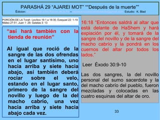 33
PARASHÁ 29 “AJAREI MOT” ““Después de la muerte””
Edicion: Regresando a las Raices de la Fe – regresandoalasraicesdelafe@gmail.com Estudio: K. Blad
“así hará también con la
tienda de reunión”
Al igual que roció de la
sangre de las dos ofrendas
en el lugar santísimo, uno
hacia arriba y siete hacia
abajo, así también deberá
rociar sobre el velo,
estando en el lugar santo,
primero de la sangre del
novillo y luego de la del
macho cabrío, una vez
hacia arriba y siete hacia
abajo cada vez.
16:18 “Entonces saldrá al altar que
está delante de HaShem y hará
expiación por él, y tomará de la
sangre del novillo y de la sangre del
macho cabrío y la pondrá en los
cuernos del altar por todos los
lados.”
Leer Éxodo 30:9-10
Las dos sangres, la del novillo
personal del sumo sacerdote y la
del macho cabrío del pueblo, fueron
mezcladas y colocadas en las
cuatro esquinas del altar de oro.
PORCIÓN DE LA Torah Levítico 16:1 a 18:30; Ezequiel 22: 1-19
Mateo 27:51; Juan 1: 29; Galatas 3: 13
 