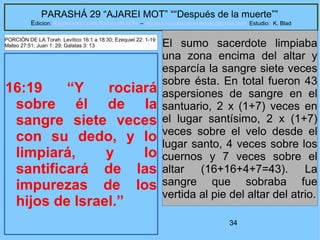 34
PARASHÁ 29 “AJAREI MOT” ““Después de la muerte””
Edicion: Regresando a las Raices de la Fe – regresandoalasraicesdelafe@gmail.com Estudio: K. Blad
16:19 “Y rociará
sobre él de la
sangre siete veces
con su dedo, y lo
limpiará, y lo
santificará de las
impurezas de los
hijos de Israel.”
El sumo sacerdote limpiaba
una zona encima del altar y
esparcía la sangre siete veces
sobre ésta. En total fueron 43
aspersiones de sangre en el
santuario, 2 x (1+7) veces en
el lugar santísimo, 2 x (1+7)
veces sobre el velo desde el
lugar santo, 4 veces sobre los
cuernos y 7 veces sobre el
altar (16+16+4+7=43). La
sangre que sobraba fue
vertida al pie del altar del atrio.
PORCIÓN DE LA Torah Levítico 16:1 a 18:30; Ezequiel 22: 1-19
Mateo 27:51; Juan 1: 29; Galatas 3: 13
 