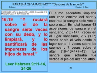 35
PARASHÁ 29 “AJAREI MOT” ““Después de la muerte””
Edicion: Regresando a las Raices de la Fe – regresandoalasraicesdelafe@gmail.com Estudio: K. Blad
16:19 “Y rociará
sobre él de la
sangre siete veces
con su dedo, y lo
limpiará, y lo
santificará de las
impurezas de los
hijos de Israel.”
Leer Hebreos 9:11-14,
24-26
El sumo sacerdote limpiaba
una zona encima del altar y
esparcía la sangre siete veces
sobre ésta. En total fueron 43
aspersiones de sangre en el
santuario, 2 x (1+7) veces en
el lugar santísimo, 2 x (1+7)
veces sobre el velo desde el
lugar santo, 4 veces sobre los
cuernos y 7 veces sobre el
altar (16+16+4+7=43). La
sangre que sobraba fue
vertida al pie del altar del atrio.
PORCIÓN DE LA Torah Levítico 16:1 a 18:30; Ezequiel 22: 1-19
Mateo 27:51; Juan 1: 29; Galatas 3: 13
 