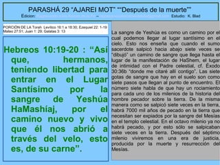 36
PARASHÁ 29 “AJAREI MOT” ““Después de la muerte””
Edicion: Regresando a las Raices de la Fe – regresandoalasraicesdelafe@gmail.com Estudio: K. Blad
Hebreos 10:19-20 : “Así
que, hermanos,
teniendo libertad para
entrar en el Lugar
Santísimo por la
sangre de Yeshúa
HaMashíaj, por el
camino nuevo y vivo
que él nos abrió a
través del velo, esto
es, de su carne”.
La sangre de Yeshúa es como un camino por el
cual podemos llegar al lugar santísimo en el
cielo. Esto nos enseña que cuando el sumo
sacerdote salpicó hacia abajo siete veces se
“dibujó” un camino de sangre que llega hasta el
lugar de la manifestación de HaShem, el lugar
de intimidad con el Padre celestial, cf. Éxodo
30:36b “donde me citaré allí contigo”. Las siete
gotas de sangre que hay en el suelo son como
siete pasos que llegan al punto de encuentro. El
número siete habla de que hay un rociamiento
para cada uno de los milenios de la historia del
hombre pecador sobre la tierra. De la misma
manera como se salpicó siete veces en la tierra,
habrá 7000 mil años de pecado en la tierra que
necesitan ser expiados por la sangre del Mesías
en el templo celestial. En el octavo milenio ya no
habrá pecado, y por esto sólo se salpicaban
siete veces en la tierra. Después del séptimo
milenio viviremos en una era de justicia,
producida por la muerte y resurrección del
Mesías.
PORCIÓN DE LA Torah Levítico 16:1 a 18:30; Ezequiel 22: 1-19
Mateo 27:51; Juan 1: 29; Galatas 3: 13
 