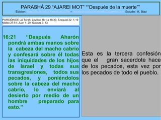 37
PARASHÁ 29 “AJAREI MOT” ““Después de la muerte””
Edicion: Regresando a las Raices de la Fe – regresandoalasraicesdelafe@gmail.com Estudio: K. Blad
16:21 “Después Aharón
pondrá ambas manos sobre
la cabeza del macho cabrío
y confesará sobre él todas
las iniquidades de los hijos
de Israel y todas sus
transgresiones, todos sus
pecados, y poniéndolos
sobre la cabeza del macho
cabrío, lo enviará al
desierto por medio de un
hombre preparado para
esto.”
Esta es la tercera confesión
que el gran sacerdote hace
de los pecados, esta vez por
los pecados de todo el pueblo.
PORCIÓN DE LA Torah Levítico 16:1 a 18:30; Ezequiel 22: 1-19
Mateo 27:51; Juan 1: 29; Galatas 3: 13
 