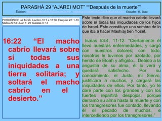 39
PARASHÁ 29 “AJAREI MOT” ““Después de la muerte””
Edicion: Regresando a las Raices de la Fe – regresandoalasraicesdelafe@gmail.com Estudio: K. Blad
16:22 “El macho
cabrío llevará sobre
sí todas sus
iniquidades a una
tierra solitaria; y
soltará el macho
cabrío en el
desierto.”
Este texto dice que el macho cabrío llevará
sobre sí todas las iniquidades de los hijos
de Israel. Esto constituye una sombra de lo
que iba a hacer Mashíaj ben Yosef.
Isaías 53:4, 11-12: “Ciertamente él
llevó nuestras enfermedades, y cargó
con nuestros dolores; con todo,
nosotros le tuvimos por azotado, por
herido de Eloah y afligido... Debido a la
angustia de su alma, él lo verá y
quedará satisfecho. Por su
conocimiento, el Justo, mi Siervo,
justificará a muchos, y cargará las
iniquidades de ellos. Por tanto, yo le
daré parte con los grandes y con los
fuertes repartirá despojos, porque
derramó su alma hasta la muerte y con
los transgresores fue contado, llevando
él el pecado de muchos, e
intercediendo por los transgresores.”
PORCIÓN DE LA Torah Levítico 16:1 a 18:30; Ezequiel 22: 1-19
Mateo 27:51; Juan 1: 29; Galatas 3: 13
 