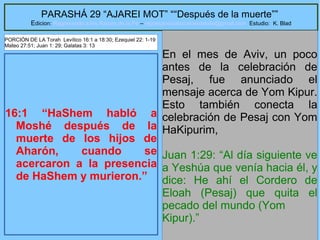 4
PARASHÁ 29 “AJAREI MOT” ““Después de la muerte””
Edicion: Regresando a las Raices de la Fe – regresandoalasraicesdelafe@gmail.com Estudio: K. Blad
16:1 “HaShem habló a
Moshé después de la
muerte de los hijos de
Aharón, cuando se
acercaron a la presencia
de HaShem y murieron.”
En el mes de Aviv, un poco
antes de la celebración de
Pesaj, fue anunciado el
mensaje acerca de Yom Kipur.
Esto también conecta la
celebración de Pesaj con Yom
HaKipurim,
Juan 1:29: “Al día siguiente ve
a Yeshúa que venía hacia él, y
dice: He ahí el Cordero de
Eloah (Pesaj) que quita el
pecado del mundo (Yom
Kipur).”
PORCIÓN DE LA Torah Levítico 16:1 a 18:30; Ezequiel 22: 1-19
Mateo 27:51; Juan 1: 29; Galatas 3: 13
 