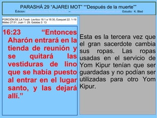 40
PARASHÁ 29 “AJAREI MOT” ““Después de la muerte””
Edicion: Regresando a las Raices de la Fe – regresandoalasraicesdelafe@gmail.com Estudio: K. Blad
16:23 “Entonces
Aharón entrará en la
tienda de reunión y
se quitará las
vestiduras de lino
que se había puesto
al entrar en el lugar
santo, y las dejará
allí.”
Esta es la tercera vez que
el gran sacerdote cambia
sus ropas. Las ropas
usadas en el servicio de
Yom Kipur tenían que ser
guardadas y no podían ser
utilizadas para otro Yom
Kipur.
PORCIÓN DE LA Torah Levítico 16:1 a 18:30; Ezequiel 22: 1-19
Mateo 27:51; Juan 1: 29; Galatas 3: 13
 