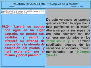 41
PARASHÁ 29 “AJAREI MOT” ““Después de la muerte””
Edicion: Regresando a las Raices de la Fe – regresandoalasraicesdelafe@gmail.com Estudio: K. Blad
16:24 “Lavará su cuerpo
con agua en un lugar
sagrado, se pondrá sus
vestidos, y saldrá y
ofrecerá su ofrenda de
ascensión y la ofrenda de
ascensión del pueblo, y
hará expia ción por sí
mismo y por el pueblo.”
De este versículo se aprende
que al cambiar la ropa hacía
falta purificarse en la mikvé.
Ahora se ponía sus ropas de
oro para sacrificar los dos
carneros mencionados en los
versículos 3 y 5. También
sacrificaba algunos de los
sacrificios adicionales, musaf,
mencionados en Números
29:7-11.
PORCIÓN DE LA Torah Levítico 16:1 a 18:30; Ezequiel 22: 1-19
Mateo 27:51; Juan 1: 29; Galatas 3: 13
 