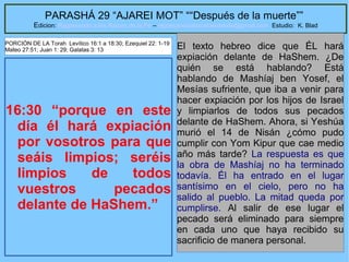 45
PARASHÁ 29 “AJAREI MOT” ““Después de la muerte””
Edicion: Regresando a las Raices de la Fe – regresandoalasraicesdelafe@gmail.com Estudio: K. Blad
16:30 “porque en este
día él hará expiación
por vosotros para que
seáis limpios; seréis
limpios de todos
vuestros pecados
delante de HaShem.”
El texto hebreo dice que ÉL hará
expiación delante de HaShem. ¿De
quién se está hablando? Está
hablando de Mashíaj ben Yosef, el
Mesías sufriente, que iba a venir para
hacer expiación por los hijos de Israel
y limpiarlos de todos sus pecados
delante de HaShem. Ahora, si Yeshúa
murió el 14 de Nisán ¿cómo pudo
cumplir con Yom Kipur que cae medio
año más tarde? La respuesta es que
la obra de Mashíaj no ha terminado
todavía. Él ha entrado en el lugar
santísimo en el cielo, pero no ha
salido al pueblo. La mitad queda por
cumplirse. Al salir de ese lugar el
pecado será eliminado para siempre
en cada uno que haya recibido su
sacrificio de manera personal.
PORCIÓN DE LA Torah Levítico 16:1 a 18:30; Ezequiel 22: 1-19
Mateo 27:51; Juan 1: 29; Galatas 3: 13
 